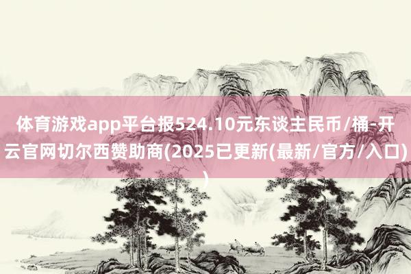 体育游戏app平台报524.10元东谈主民币/桶-开云官网切尔西赞助商(2025已更新(最新/官方/入口)
