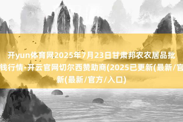 开yun体育网2025年7月23日甘肃邦农农居品批发商场价钱行情-开云官网切尔西赞助商(2025已更新(最新/官方/入口)