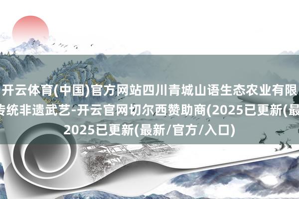 开云体育(中国)官方网站四川青城山语生态农业有限公司正督察着传统非遗武艺-开云官网切尔西赞助商(2025已更新(最新/官方/入口)