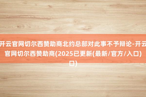 开云官网切尔西赞助商北约总部对此事不予辩论-开云官网切尔西赞助商(2025已更新(最新/官方/入口)