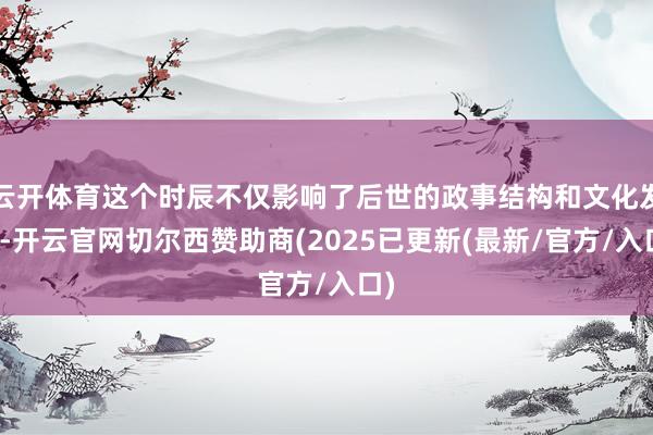 云开体育这个时辰不仅影响了后世的政事结构和文化发展-开云官网切尔西赞助商(2025已更新(最新/官方/入口)