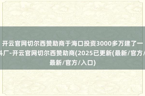 开云官网切尔西赞助商于海口投资3000多万建了一个饲料厂-开云官网切尔西赞助商(2025已更新(最新/官方/入口)