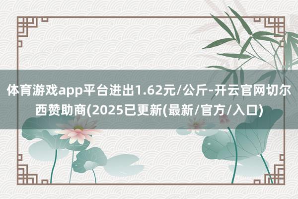 体育游戏app平台进出1.62元/公斤-开云官网切尔西赞助商(2025已更新(最新/官方/入口)