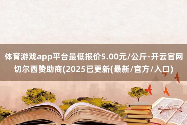 体育游戏app平台最低报价5.00元/公斤-开云官网切尔西赞助商(2025已更新(最新/官方/入口)