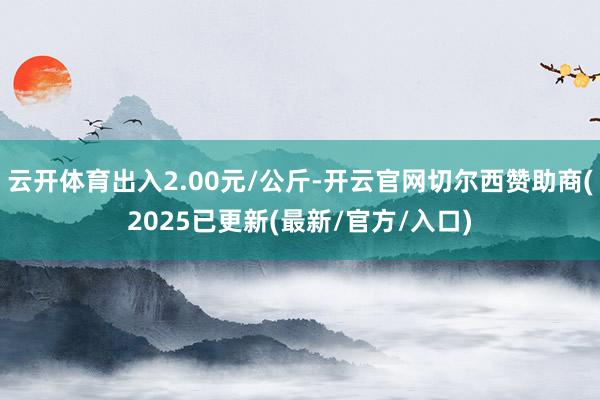 云开体育出入2.00元/公斤-开云官网切尔西赞助商(2025已更新(最新/官方/入口)