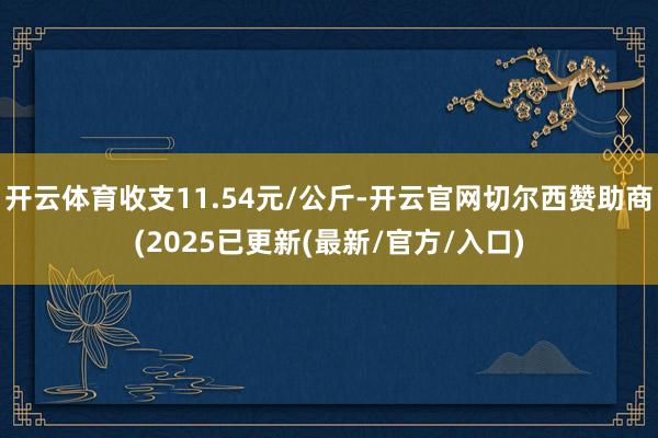 开云体育收支11.54元/公斤-开云官网切尔西赞助商(2025已更新(最新/官方/入口)