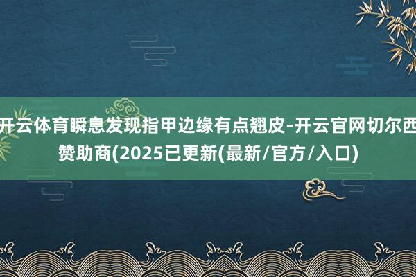 开云体育瞬息发现指甲边缘有点翘皮-开云官网切尔西赞助商(2025已更新(最新/官方/入口)