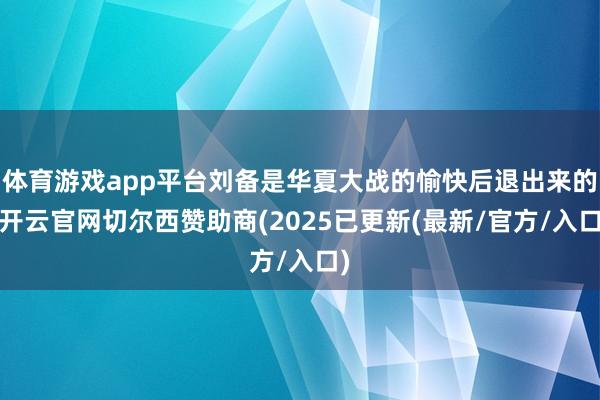 体育游戏app平台刘备是华夏大战的愉快后退出来的-开云官网切尔西赞助商(2025已更新(最新/官方/入口)