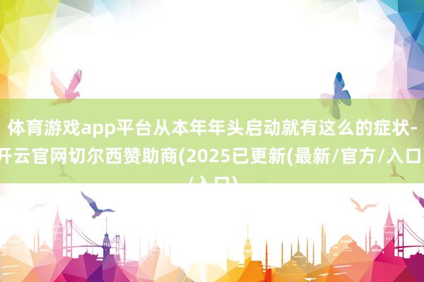 体育游戏app平台从本年年头启动就有这么的症状-开云官网切尔西赞助商(2025已更新(最新/官方/入口)