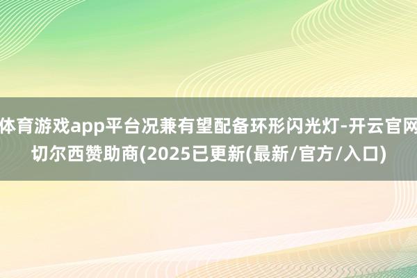 体育游戏app平台况兼有望配备环形闪光灯-开云官网切尔西赞助商(2025已更新(最新/官方/入口)
