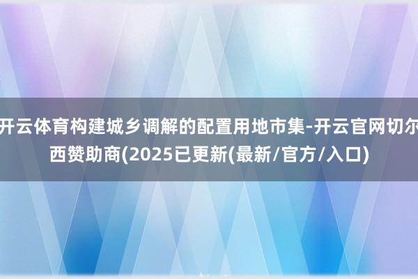 开云体育构建城乡调解的配置用地市集-开云官网切尔西赞助商(2025已更新(最新/官方/入口)