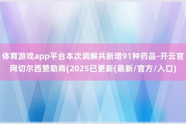 体育游戏app平台本次调解共新增91种药品-开云官网切尔西赞助商(2025已更新(最新/官方/入口)