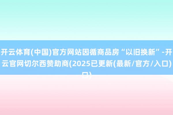 开云体育(中国)官方网站因循商品房“以旧换新”-开云官网切尔西赞助商(2025已更新(最新/官方/入口)