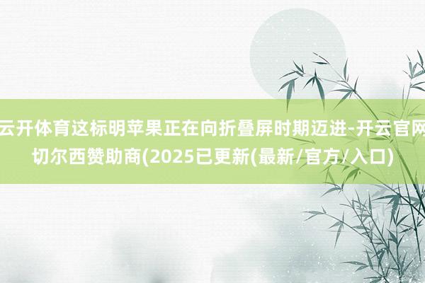 云开体育这标明苹果正在向折叠屏时期迈进-开云官网切尔西赞助商(2025已更新(最新/官方/入口)