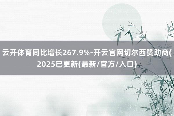 云开体育同比增长267.9%-开云官网切尔西赞助商(2025已更新(最新/官方/入口)