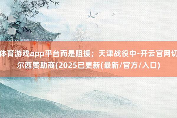 体育游戏app平台而是阻援；天津战役中-开云官网切尔西赞助商(2025已更新(最新/官方/入口)