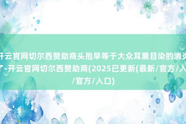 开云官网切尔西赞助商头孢早等于大众耳熏目染的消炎药了-开云官网切尔西赞助商(2025已更新(最新/官方/入口)
