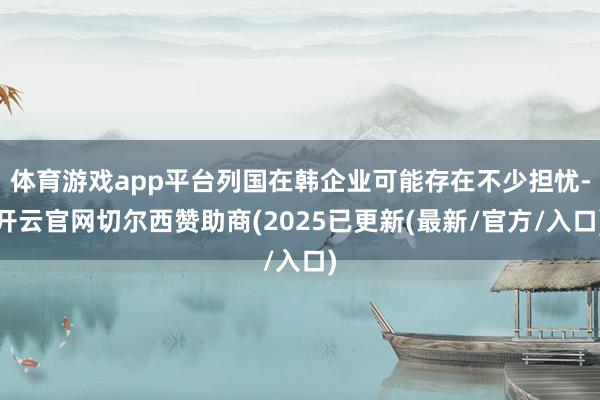 体育游戏app平台列国在韩企业可能存在不少担忧-开云官网切尔西赞助商(2025已更新(最新/官方/入口)