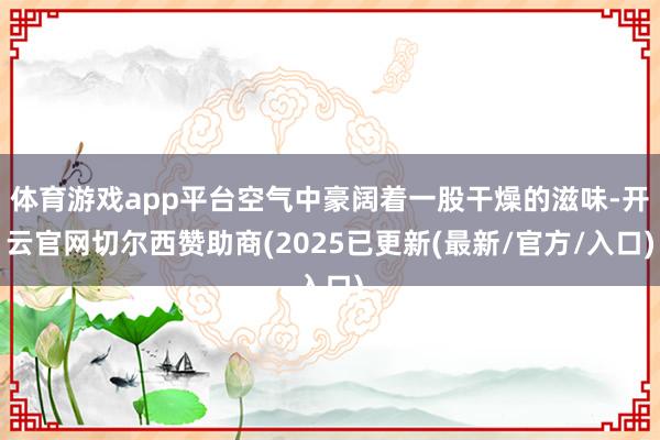 体育游戏app平台空气中豪阔着一股干燥的滋味-开云官网切尔西赞助商(2025已更新(最新/官方/入口)