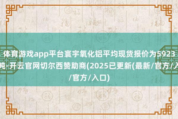体育游戏app平台寰宇氧化铝平均现货报价为5923元/吨-开云官网切尔西赞助商(2025已更新(最新/官方/入口)
