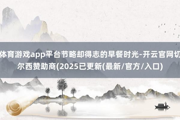 体育游戏app平台节略却得志的早餐时光-开云官网切尔西赞助商(2025已更新(最新/官方/入口)