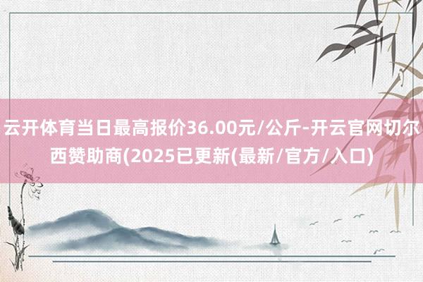 云开体育当日最高报价36.00元/公斤-开云官网切尔西赞助商(2025已更新(最新/官方/入口)