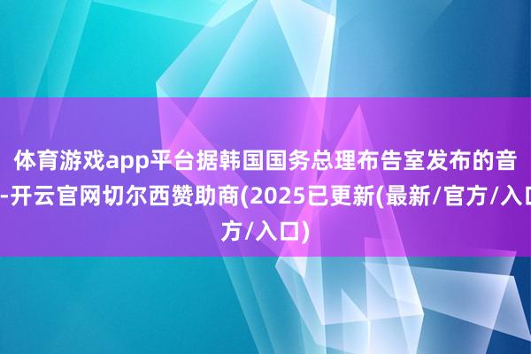体育游戏app平台　　据韩国国务总理布告室发布的音书-开云官网切尔西赞助商(2025已更新(最新/官方/入口)