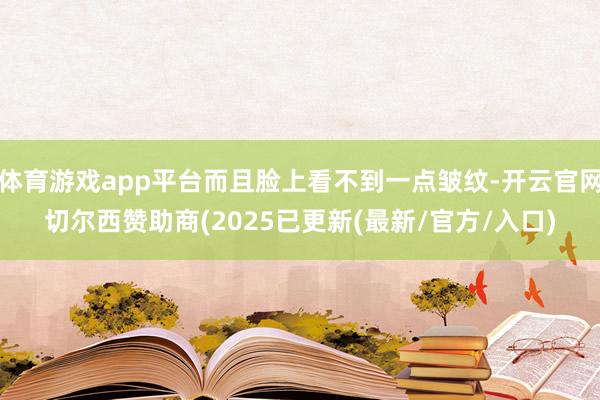 体育游戏app平台而且脸上看不到一点皱纹-开云官网切尔西赞助商(2025已更新(最新/官方/入口)