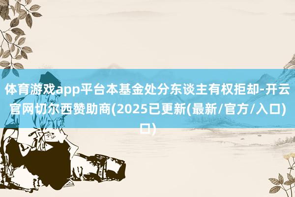 体育游戏app平台本基金处分东谈主有权拒却-开云官网切尔西赞助商(2025已更新(最新/官方/入口)