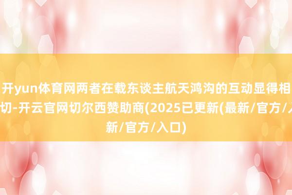 开yun体育网两者在载东谈主航天鸿沟的互动显得相等密切-开云官网切尔西赞助商(2025已更新(最新/官方/入口)