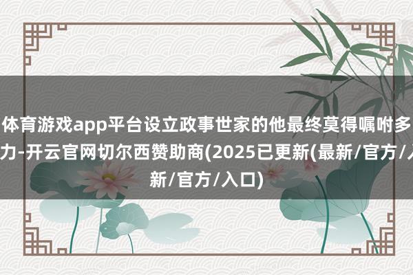 体育游戏app平台设立政事世家的他最终莫得嘱咐多样压力-开云官网切尔西赞助商(2025已更新(最新/官方/入口)