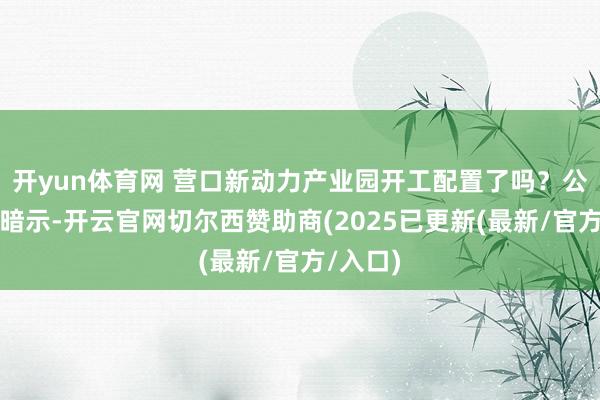 开yun体育网 营口新动力产业园开工配置了吗？公司复兴暗示-开云官网切尔西赞助商(2025已更新(最新/官方/入口)