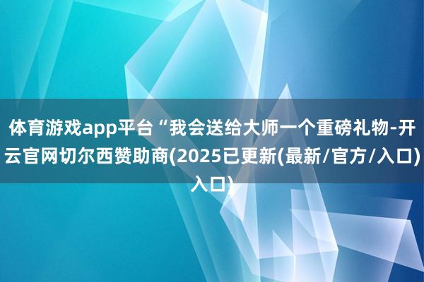 体育游戏app平台“我会送给大师一个重磅礼物-开云官网切尔西赞助商(2025已更新(最新/官方/入口)