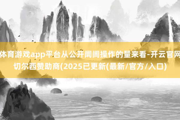 体育游戏app平台从公开阛阓操作的量来看-开云官网切尔西赞助商(2025已更新(最新/官方/入口)