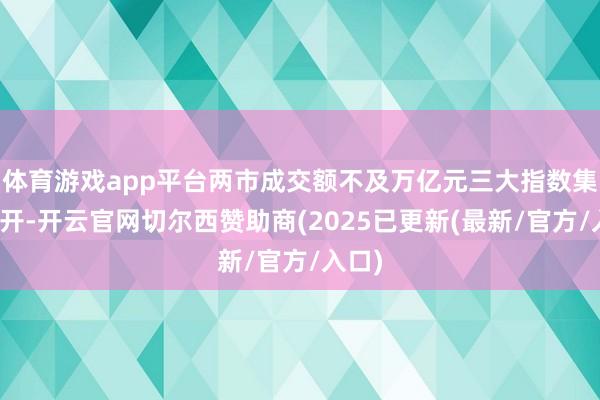 体育游戏app平台两市成交额不及万亿元三大指数集体低开-开云官网切尔西赞助商(2025已更新(最新/官方/入口)