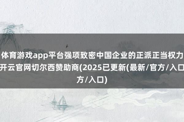 体育游戏app平台强项致密中国企业的正派正当权力-开云官网切尔西赞助商(2025已更新(最新/官方/入口)