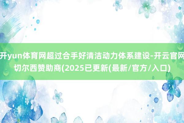 开yun体育网超过合手好清洁动力体系建设-开云官网切尔西赞助商(2025已更新(最新/官方/入口)