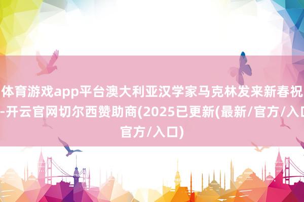 体育游戏app平台澳大利亚汉学家马克林发来新春祝贺-开云官网切尔西赞助商(2025已更新(最新/官方/入口)
