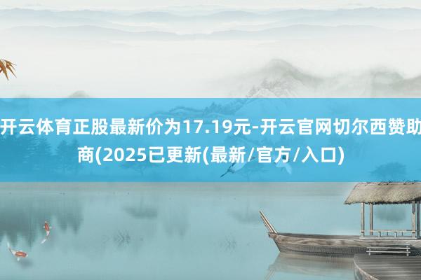 开云体育正股最新价为17.19元-开云官网切尔西赞助商(2025已更新(最新/官方/入口)