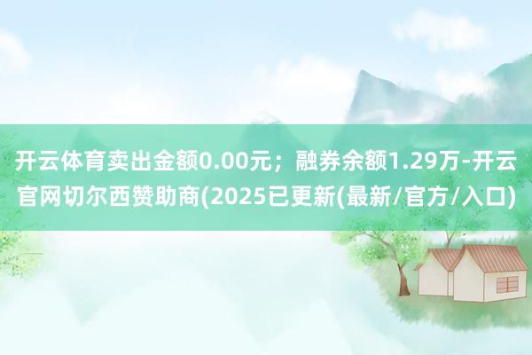 开云体育卖出金额0.00元;融券余额1.29万-开云官网切尔西赞助商(2025已更新(最新/官方/入口)
