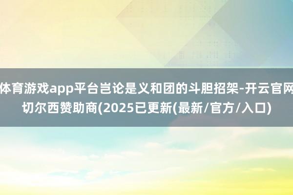 体育游戏app平台岂论是义和团的斗胆招架-开云官网切尔西赞助商(2025已更新(最新/官方/入口)