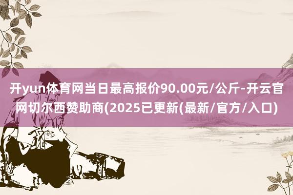 开yun体育网当日最高报价90.00元/公斤-开云官网切尔西赞助商(2025已更新(最新/官方/入口)