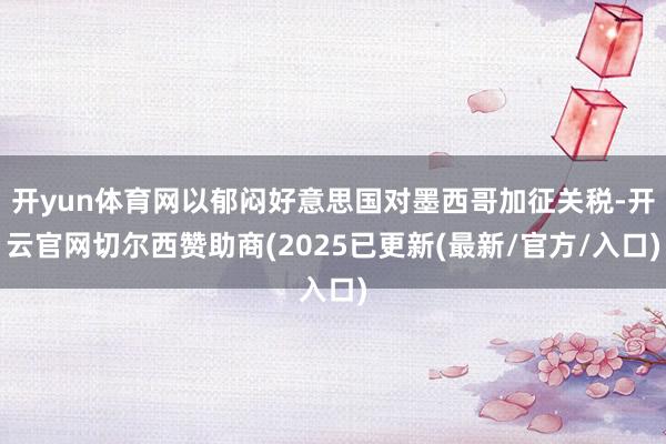 开yun体育网以郁闷好意思国对墨西哥加征关税-开云官网切尔西赞助商(2025已更新(最新/官方/入口)