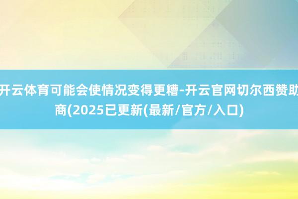 开云体育可能会使情况变得更糟-开云官网切尔西赞助商(2025已更新(最新/官方/入口)