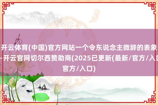 开云体育(中国)官方网站一个令东说念主微辞的表象是-开云官网切尔西赞助商(2025已更新(最新/官方/入口)
