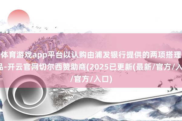 体育游戏app平台以认购由浦发银行提供的两项搭理居品-开云官网切尔西赞助商(2025已更新(最新/官方/入口)