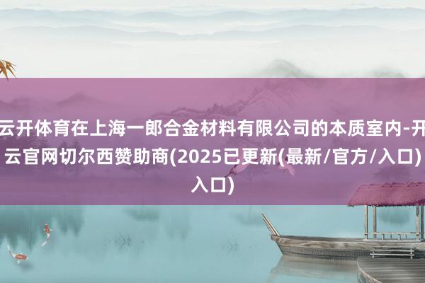 云开体育在上海一郎合金材料有限公司的本质室内-开云官网切尔西赞助商(2025已更新(最新/官方/入口)