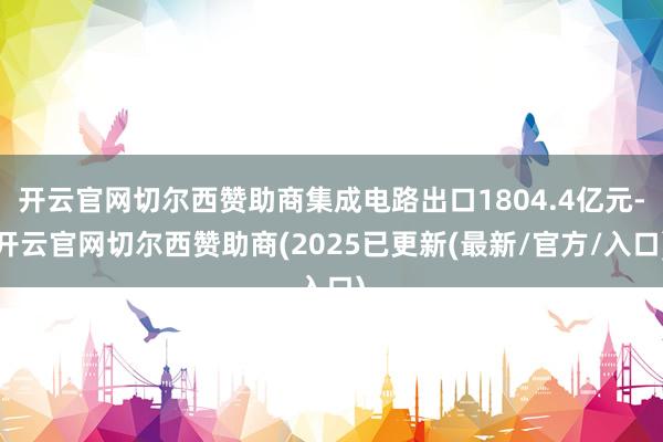开云官网切尔西赞助商集成电路出口1804.4亿元-开云官网切尔西赞助商(2025已更新(最新/官方/入口)
