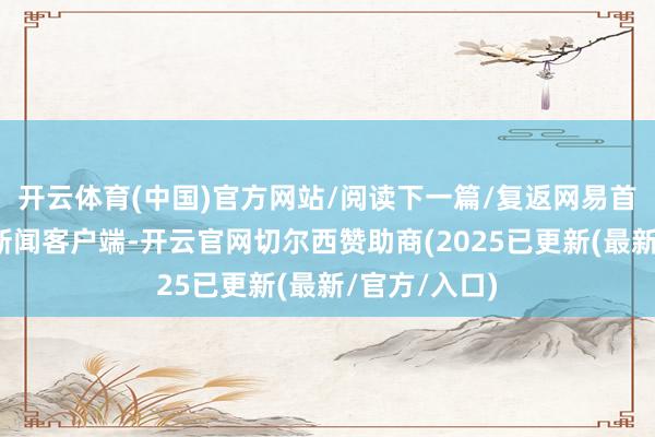 开云体育(中国)官方网站/阅读下一篇/复返网易首页下载网易新闻客户端-开云官网切尔西赞助商(2025已更新(最新/官方/入口)