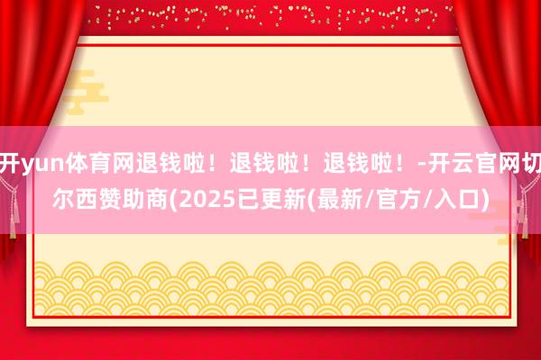 开yun体育网退钱啦！退钱啦！退钱啦！-开云官网切尔西赞助商(2025已更新(最新/官方/入口)